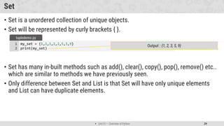  Unit 01 – Overview of Python 29
Set
• Set is a unordered collection of unique objects.
• Set will be represented by curly brackets { }.
• Set has many in-built methods such as add(), clear(), copy(), pop(), remove() etc..
which are similar to methods we have previously seen.
• Only difference between Set and List is that Set will have only unique elements
and List can have duplicate elements.
my_set = {1,1,1,2,2,5,3,9}
print(my_set)
1
2
tupledemo.py
Output : {1, 2, 3, 5, 9}
 