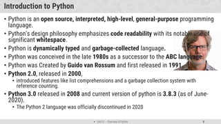  Unit 01 – Overview of Python 3
Introduction to Python
• Python is an open source, interpreted, high-level, general-purpose programming
language.
• Python's design philosophy emphasizes code readability with its notable use of
significant whitespace.
• Python is dynamically typed and garbage-collected language.
• Python was conceived in the late 1980s as a successor to the ABC language.
• Python was Created by Guido van Rossum and first released in 1991.
• Python 2.0, released in 2000,
• introduced features like list comprehensions and a garbage collection system with
reference counting.
• Python 3.0 released in 2008 and current version of python is 3.8.3 (as of June-
2020).
• The Python 2 language was officially discontinued in 2020
 