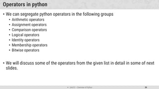  Unit 01 – Overview of Python 30
Operators in python
• We can segregate python operators in the following groups
• Arithmetic operators
• Assignment operators
• Comparison operators
• Logical operators
• Identity operators
• Membership operators
• Bitwise operators
• We will discuss some of the operators from the given list in detail in some of next
slides.
 