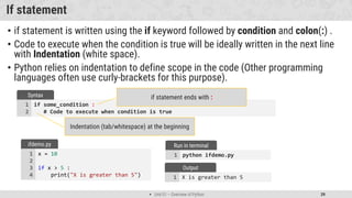  Unit 01 – Overview of Python 39
X is greater than 5
1
Output
If statement
• if statement is written using the if keyword followed by condition and colon(:) .
• Code to execute when the condition is true will be ideally written in the next line
with Indentation (white space).
• Python relies on indentation to define scope in the code (Other programming
languages often use curly-brackets for this purpose).
if some_condition :
# Code to execute when condition is true
1
2
Syntax if statement ends with :
Indentation (tab/whitespace) at the beginning
x = 10
if x > 5 :
print("X is greater than 5")
1
2
3
4
ifdemo.py
python ifdemo.py
1
Run in terminal
 
