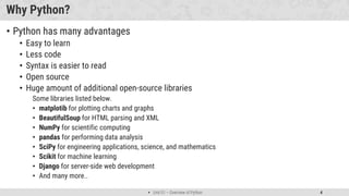  Unit 01 – Overview of Python 4
Why Python?
• Python has many advantages
• Easy to learn
• Less code
• Syntax is easier to read
• Open source
• Huge amount of additional open-source libraries
Some libraries listed below.
• matplotib for plotting charts and graphs
• BeautifulSoup for HTML parsing and XML
• NumPy for scientific computing
• pandas for performing data analysis
• SciPy for engineering applications, science, and mathematics
• Scikit for machine learning
• Django for server-side web development
• And many more..
 