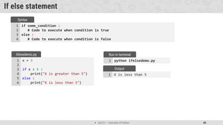  Unit 01 – Overview of Python 40
X is less than 5
1
Output
If else statement
if some_condition :
# Code to execute when condition is true
else :
# Code to execute when condition is false
1
2
3
4
Syntax
x = 3
if x > 5 :
print("X is greater than 5")
else :
print("X is less than 5")
1
2
3
4
5
6
ifelsedemo.py
python ifelsedemo.py
1
Run in terminal
 