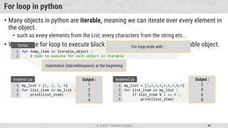  Unit 01 – Overview of Python 42
For loop in python
• Many objects in python are iterable, meaning we can iterate over every element in
the object.
• such as every elements from the List, every characters from the string etc..
• We can use for loop to execute block of code for each element of iterable object.
for temp_item in iterable_object :
# Code to execute for each object in iterable
1
2
Syntax For loop ends with :
Indentation (tab/whitespace) at the beginning
my_list = [1, 2, 3, 4]
for list_item in my_list :
print(list_item)
1
2
3
fordemo1.py Output :
1
2
3
4
my_list = [1,2,3,4,5,6,7,8,9]
for list_item in my_list :
if list_item % 2 == 0 :
print(list_item)
1
2
3
4
fordemo2.py Output :
2
4
6
8
 