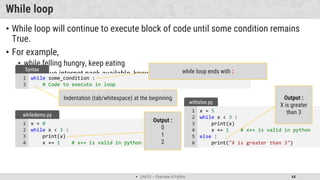  Unit 01 – Overview of Python 44
While loop
• While loop will continue to execute block of code until some condition remains
True.
• For example,
• while felling hungry, keep eating
• while have internet pack available, keep watching videos
while some_condition :
# Code to execute in loop
1
2
Syntax while loop ends with :
Indentation (tab/whitespace) at the beginning
x = 0
while x < 3 :
print(x)
x += 1 # x++ is valid in python
1
2
3
4
whiledemo.py
Output :
0
1
2
x = 5
while x < 3 :
print(x)
x += 1 # x++ is valid in python
else :
print("X is greater than 3")
1
2
3
4
5
6
withelse.py
Output :
X is greater
than 3
 