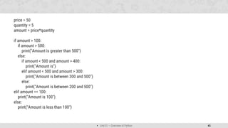  Unit 01 – Overview of Python 45
price = 50
quantity = 5
amount = price*quantity
if amount > 100:
if amount > 500:
print("Amount is greater than 500")
else:
if amount < 500 and amount > 400:
print("Amount is")
elif amount < 500 and amount > 300:
print("Amount is between 300 and 500")
else:
print("Amount is between 200 and 500")
elif amount == 100:
print("Amount is 100")
else:
print("Amount is less than 100")
 