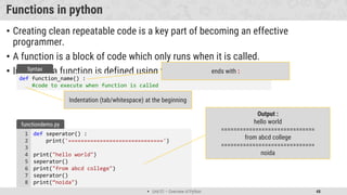  Unit 01 – Overview of Python 48
Functions in python
• Creating clean repeatable code is a key part of becoming an effective
programmer.
• A function is a block of code which only runs when it is called.
• In Python a function is defined using the def keyword:
def function_name() :
#code to execute when function is called
Syntax ends with :
Indentation (tab/whitespace) at the beginning
def seperator() :
print('==============================')
print("hello world")
seperator()
print("from abcd college")
seperator()
print(”noida")
1
2
3
4
5
6
7
8
functiondemo.py
Output :
hello world
==============================
from abcd college
==============================
noida
 
