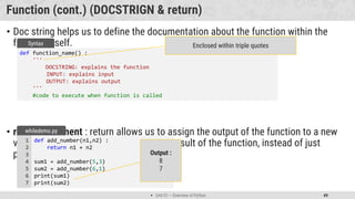  Unit 01 – Overview of Python 49
Function (cont.) (DOCSTRIGN & return)
• Doc string helps us to define the documentation about the function within the
function itself.
• return statement : return allows us to assign the output of the function to a new
variable, return is use to send back the result of the function, instead of just
printing it out.
def function_name() :
'''
DOCSTRING: explains the function
INPUT: explains input
OUTPUT: explains output
'''
#code to execute when function is called
Syntax Enclosed within triple quotes
def add_number(n1,n2) :
return n1 + n2
sum1 = add_number(5,3)
sum2 = add_number(6,1)
print(sum1)
print(sum2)
1
2
3
4
5
6
7
whiledemo.py
Output :
8
7
 