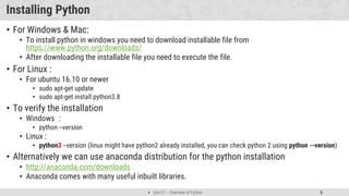  Unit 01 – Overview of Python 5
Installing Python
• For Windows & Mac:
• To install python in windows you need to download installable file from
https://www.python.org/downloads/
• After downloading the installable file you need to execute the file.
• For Linux :
• For ubuntu 16.10 or newer
• sudo apt-get update
• sudo apt-get install python3.8
• To verify the installation
• Windows :
• python --version
• Linux :
• python3 --version (linux might have python2 already installed, you can check python 2 using python --version)
• Alternatively we can use anaconda distribution for the python installation
• http://anaconda.com/downloads
• Anaconda comes with many useful inbuilt libraries.
 