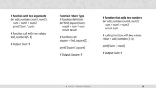  Unit 01 – Overview of Python 50
# function with two arguments
def add_numbers(num1, num2):
sum = num1 + num2
print("Sum: ",sum)
# function call with two values
add_numbers(5, 4)
# Output: Sum: 9
Function return Type
# function definition
def find_square(num):
result = num * num
return result
# function call
square = find_square(3)
print('Square:',square)
# Output: Square: 9
# function that adds two numbers
def add_numbers(num1, num2):
sum = num1 + num2
return sum
# calling function with two values
result = add_numbers(5, 4)
print('Sum: ', result)
# Output: Sum: 9
 