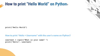print("Hello World")
How to print “Hello + Username” with the user’s name on Python?
usertext = input("What is your name? ")
print("Hello", usertext)
?
 