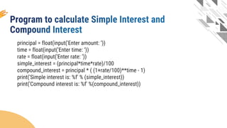 principal = float(input('Enter amount: ‘))
time = float(input('Enter time: ‘))
rate = float(input('Enter rate: ‘))
simple_interest = (principal*time*rate)/100
compound_interest = principal * ( (1+rate/100)**time - 1)
print('Simple interest is: %f' % (simple_interest))
print('Compound interest is: %f' %(compound_interest))
 