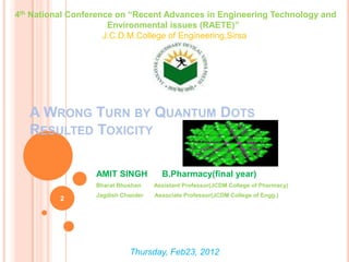 4th National Conference on “Recent Advances in Engineering Technology and
                      Environmental issues (RAETE)”
                     J.C.D.M.College of Engineering,Sirsa




   A WRONG TURN BY QUANTUM DOTS
   RESULTED TOXICITY

                  AMIT SINGH          B.Pharmacy(final year)
                  Bharat Bhushan    Assistant Professor(JCDM College of Pharmacy)
                  Jagdish Chander   Associate Professor(JCDM College of Engg.)
          2




                            Thursday, Feb23, 2012
 