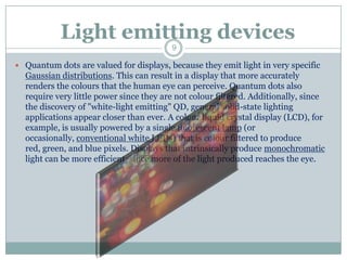 Light emitting devices
                                         9

 Quantum dots are valued for displays, because they emit light in very specific
  Gaussian distributions. This can result in a display that more accurately
  renders the colours that the human eye can perceive. Quantum dots also
  require very little power since they are not colour filtered. Additionally, since
  the discovery of "white-light emitting" QD, general solid-state lighting
  applications appear closer than ever. A colour liquid crystal display (LCD), for
  example, is usually powered by a single fluorescent lamp (or
  occasionally, conventional white LEDs) that is colour filtered to produce
  red, green, and blue pixels. Displays that intrinsically produce monochromatic
  light can be more efficient, since more of the light produced reaches the eye.
 