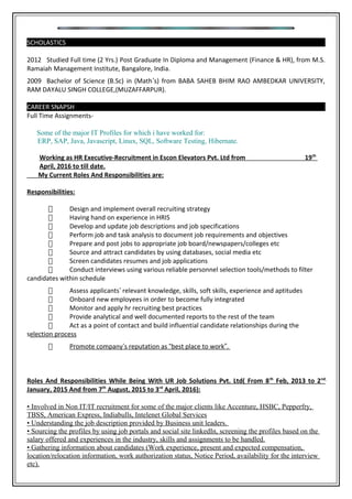 SCHOLASTICS
2012 Studied Full time (2 Yrs.) Post Graduate In Diploma and Management (Finance & HR), from M.S.
Ramaiah Management Institute, Bangalore, India.
2009 Bachelor of Science (B.Sc) in (Math’s) from BABA SAHEB BHIM RAO AMBEDKAR UNIVERSITY,
RAM DAYALU SINGH COLLEGE,(MUZAFFARPUR).
CAREER SNAPSH
Full Time Assignments-
Some of the major IT Profiles for which i have worked for:
ERP, SAP, Java, Javascript, Linux, SQL, Software Testing, Hibernate.
Working as HR Executive-Recruitment in Escon Elevators Pvt. Ltd from 19th
April, 2016 to till date.
My Current Roles And Responsibilities are:
Responsibilities:
 Design and implement overall recruiting strategy
 Having hand on experience in HRIS
 Develop and update job descriptions and job specifications
 Perform job and task analysis to document job requirements and objectives
 Prepare and post jobs to appropriate job board/newspapers/colleges etc
 Source and attract candidates by using databases, social media etc
 Screen candidates resumes and job applications
 Conduct interviews using various reliable personnel selection tools/methods to filter
candidates within schedule
 Assess applicants’ relevant knowledge, skills, soft skills, experience and aptitudes
 Onboard new employees in order to become fully integrated
 Monitor and apply hr recruiting best practices
 Provide analytical and well documented reports to the rest of the team
 Act as a point of contact and build influential candidate relationships during the
selection process
 Promote company’s reputation as “best place to work”.
Roles And Responsibilities While Being With UR Job Solutions Pvt. Ltd( From 8th
Feb, 2013 to 2nd
January, 2015 And from 7th
August, 2015 to 3rd
April, 2016):
• Involved in Non IT/IT recruitment for some of the major clients like Accenture, HSBC, Pepperfry,
TBSS, American Express, Indiabulls, Intelenet Global Services
• Understanding the job description provided by Business unit leaders.
• Sourcing the profiles by using job portals and social site linkedIn, screening the profiles based on the
salary offered and experiences in the industry, skills and assignments to be handled.
• Gathering information about candidates (Work experience, present and expected compensation,
location/relocation information, work authorization status, Notice Period, availability for the interview
etc).
 