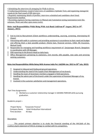 • Scheduling the interviews & arranging for Walk-in drives.
• Conducting preliminary round of interviews of candidates (Aptitude Test), and organizing managerial
rounds & the final round of HR interview.
• Regularly maintaining details of profiles, interviews scheduled and candidates short listed.
Requirements handled.
• Recruiting engineers having experience in Manual and Automation testing (automation tools like
selenium, Watir and other open source tools).
Roles And Responsibilities While Being With Axis Bank Ltd(from 8th
August, 2012 to 19th
January, 2013):
 End to End to Recruitment (Client workforce understanding, sourcing, screening, interviewing till
Closer)
 Interacting with walk-in customers and providing assistance in accordance to their need and budget
and offering them a best possible product. (Home loan, financial services, CASA, life Insurance,
Mutual Fund).
 Responsible for managing and handling workforce requirement of Sanjaynagar Branch, Bangalore
in coordination with HR Manager.
 DSR reporting to the Branch Head on daily basis.
 Office Management pertaining to stationery, rent records, bills payable, new sales and servicing
existing customers.
Roles And Responsibilities While Being With Aramex India Pvt. Ltd(29th Jan, 2015 to 29th
July, 2015):
 Assigned in Inbound and Outbound ground operations.
 Understanding the need of the Supply Chain Management of my branch.
 Handling the team of Seventeen members engaged in field operations.
 Handling the admin part of the branch under the supervision of Assistant Manager of my
branch.
 Involved in the customer satisfaction and management operations.
Part Time Assignments-
 Worked as a customer relationship manager in SAHARA PARIVAR while pursuing
graduation.
Academic project –
Project Name “Corporate Finance”
Company Name Hotel Hindusthan International
Time duration 42 days
Description
This project primary objective is to study the financial standing of the HHI,faith of the
creditors,bank statement of HHI,its strategy to combat with its competitors.
 