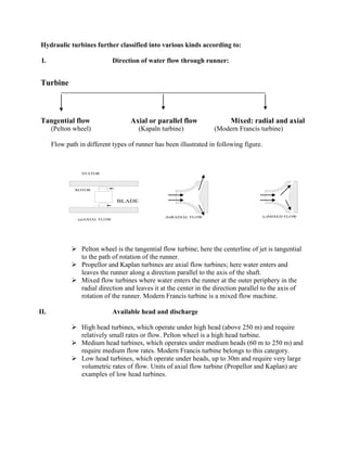 Hydraulic turbines further classified into various kinds according to:
I. Direction of water flow through runner:
Turbine
Tangential flow Axial or parallel flow Mixed: radial and axial
(Pelton wheel) (Kapaln turbine) (Modern Francis turbine)
Flow path in different types of runner has been illustrated in following figure.
BLADE
ROTOR
STATOR
(a)AXIAL FLOW
(b)RADIAL FLOW (c)MIXED FLOW
 Pelton wheel is the tangential flow turbine; here the centerline of jet is tangential
to the path of rotation of the runner.
 Propellor and Kaplan turbines are axial flow turbines; here water enters and
leaves the runner along a direction parallel to the axis of the shaft.
 Mixed flow turbines where water enters the runner at the outer periphery in the
radial direction and leaves it at the center in the direction parallel to the axis of
rotation of the runner. Modern Francis turbine is a mixed flow machine.
II. Available head and discharge
 High head turbines, which operate under high head (above 250 m) and require
relatively small rates or flow. Pelton wheel is a high head turbine.
 Medium head turbines, which operates under medium heads (60 m to 250 m) and
require medium flow rates. Modern Francis turbine belongs to this category.
 Low head turbines, which operate under heads, up to 30m and require very large
volumetric rates of flow. Units of axial flow turbine (Propellor and Kaplan) are
examples of low head turbines.
 