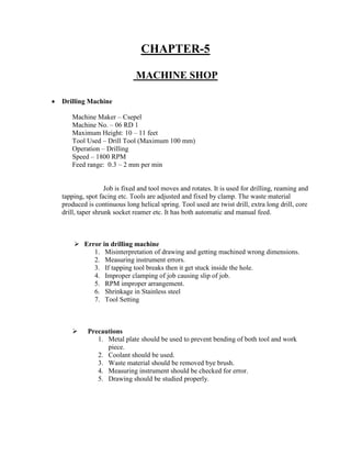 CHAPTER-5
MACHINE SHOP
 Drilling Machine
Machine Maker – Csepel
Machine No. – 06 RD 1
Maximum Height: 10 – 11 feet
Tool Used – Drill Tool (Maximum 100 mm)
Operation – Drilling
Speed – 1800 RPM
Feed range: 0.3 – 2 mm per min
Job is fixed and tool moves and rotates. It is used for drilling, reaming and
tapping, spot facing etc. Tools are adjusted and fixed by clamp. The waste material
produced is continuous long helical spring. Tool used are twist drill, extra long drill, core
drill, taper shrunk socket reamer etc. It has both automatic and manual feed.
 Error in drilling machine
1. Misinterpretation of drawing and getting machined wrong dimensions.
2. Measuring instrument errors.
3. If tapping tool breaks then it get stuck inside the hole.
4. Improper clamping of job causing slip of job.
5. RPM improper arrangement.
6. Shrinkage in Stainless steel
7. Tool Setting
 Precautions
1. Metal plate should be used to prevent bending of both tool and work
piece.
2. Coolant should be used.
3. Waste material should be removed bye brush.
4. Measuring instrument should be checked for error.
5. Drawing should be studied properly.
 