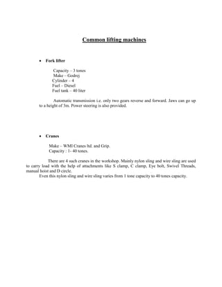 Common lifting machines
 Fork lifter
Capacity – 3 tones
Make – Godrej
Cylinder – 4
Fuel – Diesel
Fuel tank – 40 liter
Automatic transmission i.e. only two gears reverse and forward. Jaws can go up
to a height of 3m. Power steering is also provided.
 Cranes
Make – WMI Cranes ltd. and Grip.
Capacity : 1- 40 tones.
There are 4 such cranes in the workshop. Mainly nylon sling and wire sling are used
to carry load with the help of attachments like S clamp, C clamp, Eye bolt, Swivel Threads,
manual hoist and D circle.
Even this nylon sling and wire sling varies from 1 tone capacity to 40 tones capacity.
 