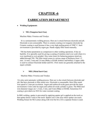 CHAPTER -6
FABRICATION DEPARTMENT
 Welding Equipments
 TIG (Tungsten Inert Gas)
Machine Make: Frronius and Triodyn.
It is a semiautomatic welding process. Here arc is struck between electrode and job.
Electrode is non-consumable. There is ceramic coating over tungsten electrode tip.
Ceramic coating is used because it has a very high melting point of 3500 C. Inert
environment is provided by argon gas. Hands supply filler metal manually.
TIG has better penetration as comparison to other welding operations. It has no
backfire. It is specially used for giving a coating of stainless steel over a job when it is
over machined or over grinded. Also some times for balancing purpose metal are
added through TIG. The filler metal comes in various range of thickness from 1.2
mm, 1.6 mm, 2 mm and 2.4 mm (Make is ESAB, kobelco and bohler). Copper cable
is used to connect Electrode holder and D.C. Flow meter are generally attached to the
argon cylinder.
 MIG (Metal Inert Gas)
Machine Make: Frronius and Triodyn.
It is also semi automatic welding process. Here arc is also struck between electrode and
job. But here electrode is filler metal wire. Electrode is consumable. Here filler metal
wire speed is 5 mm per revolution. Argon and carbon-di-oxide gases provide the inner
environment. Color code for argon and carbon-di-oxide cylinder is green. The Mild steel
wire diameter ranges are 1.2 mm, 2 mm, and 4 mm (Make is ESAB). Sometimes S.S
coating is provided over M.S for water resistant coating.
In MIG welding, spatter is prevented by applying spatter gel is applied on the torch so
that spatter doesn’t stick to the torch. Spatter core is the area where spatter can reach.
Welding fixture for M.S comes along with wire but for a S.S a separate fixture is used.
 