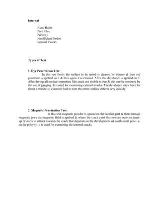 Internal
Blow Holes
Pin Holes
Porosity
Insufficient Fusion
Internal Cracks
Types of Test
1. Dye Penetration Test:
In this test firstly the surface to be tested is cleaned by thinner & then red
penetrant is applied on it & then again it is cleaned. After this developer is applied on it.
After drying all surface impurities like crack are visible to eye & this can be removed by
the use of gauging. It is used for examining external cracks. The developer stays there for
about a minute so examiner had to note the entire surface defects very quickly.
2. Magnetic Penetration Test:
In this test magnetic powder is spread on the welded part & then through
magnetic jaws the magnetic field is applied & where the crack exist this powder starts to jump-
up or starts to attract towards the crack that depends on the development of south-north pole i.e.
on the polarity. It is used for examining the internal cracks.
 