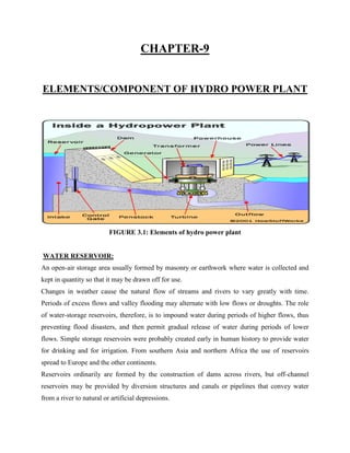 CHAPTER-9
ELEMENTS/COMPONENT OF HYDRO POWER PLANT
FIGURE 3.1: Elements of hydro power plant
WATER RESERVOIR:
An open-air storage area usually formed by masonry or earthwork where water is collected and
kept in quantity so that it may be drawn off for use.
Changes in weather cause the natural flow of streams and rivers to vary greatly with time.
Periods of excess flows and valley flooding may alternate with low flows or droughts. The role
of water-storage reservoirs, therefore, is to impound water during periods of higher flows, thus
preventing flood disasters, and then permit gradual release of water during periods of lower
flows. Simple storage reservoirs were probably created early in human history to provide water
for drinking and for irrigation. From southern Asia and northern Africa the use of reservoirs
spread to Europe and the other continents.
Reservoirs ordinarily are formed by the construction of dams across rivers, but off-channel
reservoirs may be provided by diversion structures and canals or pipelines that convey water
from a river to natural or artificial depressions.
 