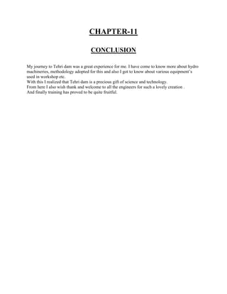 CHAPTER-11
CONCLUSION
My journey to Tehri dam was a great experience for me. I have come to know more about hydro
machineries, methodology adopted for this and also I got to know about various equipment’s
used in workshop etc.
With this I realized that Tehri dam is a precious gift of science and technology.
From here I also wish thank and welcome to all the engineers for such a lovely creation .
And finally training has proved to be quite fruitful.
 