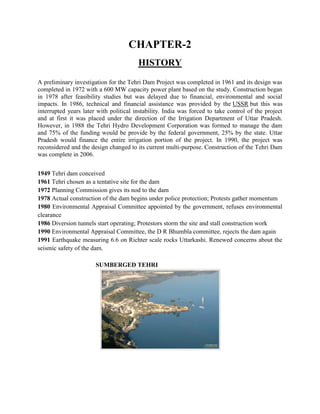 CHAPTER-2
HISTORY
A preliminary investigation for the Tehri Dam Project was completed in 1961 and its design was
completed in 1972 with a 600 MW capacity power plant based on the study. Construction began
in 1978 after feasibility studies but was delayed due to financial, environmental and social
impacts. In 1986, technical and financial assistance was provided by the USSR but this was
interrupted years later with political instability. India was forced to take control of the project
and at first it was placed under the direction of the Irrigation Department of Uttar Pradesh.
However, in 1988 the Tehri Hydro Development Corporation was formed to manage the dam
and 75% of the funding would be provide by the federal government, 25% by the state. Uttar
Pradesh would finance the entire irrigation portion of the project. In 1990, the project was
reconsidered and the design changed to its current multi-purpose. Construction of the Tehri Dam
was complete in 2006.
1949 Tehri dam conceived
1961 Tehri chosen as a tentative site for the dam
1972 Planning Commission gives its nod to the dam
1978 Actual construction of the dam begins under police protection; Protests gather momentum
1980 Environmental Appraisal Committee appointed by the government, refuses environmental
clearance
1986 Diversion tunnels start operating; Protestors storm the site and stall construction work
1990 Environmental Appraisal Committee, the D R Bhumbla committee, rejects the dam again
1991 Earthquake measuring 6.6 on Richter scale rocks Uttarkashi. Renewed concerns about the
seismic safety of the dam.
SUMBERGED TEHRI
 