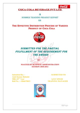 COCA COLA BEVERAGE PVT LTD

                          A
           SUMMER TRAINING PROJEGT REPORT
                         ON

THE EFFECTIVE DISTRIBUTION PROCESS OF VARIOUS
             PRODUCT OF COCA COLA




       SUbMITTEd fOR ThE PARTIAl
    fUlfIllMENT Of ThE REqUIREMENT fOR
               ThE AwARd

                         Of

          MASTER OF BUSINESS ADMINISTRATION
                   SESSION 2010-2012



Submitted By: -                     SUBMITTED TO
Amit Kumar Balmiki
MBA IInd Year                       AJAY SINGH
Roll No. : -1066670012           TRAINING MANAGER




                                              1|Page
 