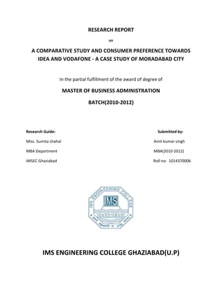 RESEARCH	
  REPORT	
  
                                                                                                                                                                                                                                             on	
  

               A	
  COMPARATIVE	
  STUDY	
  AND	
  CONSUMER	
  PREFERENCE	
  TOWARDS	
  
                     IDEA	
  AND	
  VODAFONE	
  -­‐	
  A	
  CASE	
  STUDY	
  OF	
  MORADABAD	
  CITY	
  
                                                                                                                                                                                                                                                   	
  

                                                                                                In	
  the	
  partial	
  fulfillment	
  of	
  the	
  award	
  of	
  degree	
  of	
  

                                                                                                      MASTER	
  OF	
  BUSINESS	
  ADMINISTRATION	
  

                                                                                                                                                                                  BATCH(2010-­‐2012)	
  
	
  

	
  

Research	
  Guide:	
  	
  	
  	
  	
  	
  	
  	
  	
  	
  	
  	
  	
  	
  	
  	
  	
  	
  	
  	
  	
  	
  	
  	
  	
  	
  	
  	
  	
  	
  	
  	
  	
  	
  	
  	
  	
  	
  	
  	
  	
  	
  	
  	
  	
  	
  	
  	
  	
  	
  	
  	
  	
  	
  	
  	
  	
  	
  	
  	
  	
  	
  	
  	
  	
  	
  	
  	
  	
  	
  	
  	
  	
  	
  	
  	
  	
  	
  	
  	
  	
  	
  	
  	
  	
  	
  	
  	
  	
  	
  	
  	
  	
  	
  	
  	
  	
  	
  	
  	
  	
  	
  	
  	
  Submitted	
  by:	
  

Miss.	
  Sumita	
  chahal	
  	
  	
  	
  	
  	
  	
  	
  	
  	
  	
  	
  	
  	
  	
  	
  	
  	
  	
  	
  	
  	
  	
  	
  	
  	
  	
  	
  	
  	
  	
  	
  	
  	
  	
  	
  	
  	
  	
  	
  	
  	
  	
  	
  	
  	
  	
  	
  	
  	
  	
  	
  	
  	
  	
  	
  	
  	
  	
  	
  	
  	
  	
  	
  	
  	
  	
  	
  	
  	
  	
  	
  	
  	
  	
  	
  	
  	
  	
  	
  	
  	
  	
  	
  	
  	
  	
  	
  	
  	
  	
  	
  	
  	
  Amit	
  kumar	
  singh	
  

MBA	
  Department	
  	
  	
  	
  	
  	
  	
  	
  	
  	
  	
  	
  	
  	
  	
  	
  	
  	
  	
  	
  	
  	
  	
  	
  	
  	
  	
  	
  	
  	
  	
  	
  	
  	
  	
  	
  	
  	
  	
  	
  	
  	
  	
  	
  	
  	
  	
  	
  	
  	
  	
  	
  	
  	
  	
  	
  	
  	
  	
  	
  	
  	
  	
  	
  	
  	
  	
  	
  	
  	
  	
  	
  	
  	
  	
  	
  	
  	
  	
  	
  	
  	
  	
  	
  	
  	
  	
  	
  	
  	
  	
  	
  	
  	
  	
  	
  	
  	
  MBA(2010-­‐2012)	
  

IMSEC	
  Ghaziabad	
  	
  	
  	
  	
  	
  	
  	
  	
  	
  	
  	
  	
  	
  	
  	
  	
  	
  	
  	
  	
  	
  	
  	
  	
  	
  	
  	
  	
  	
  	
  	
  	
  	
  	
  	
  	
  	
  	
  	
  	
  	
  	
  	
  	
  	
  	
  	
  	
  	
  	
  	
  	
  	
  	
  	
  	
  	
  	
  	
  	
  	
  	
  	
  	
  	
  	
  	
  	
  	
  	
  	
  	
  	
  	
  	
  	
  	
  	
  	
  	
  	
  	
  	
  	
  	
  	
  	
  	
  	
  	
  	
  	
  	
  	
  	
  	
  	
  Roll	
  no:	
  	
  1014370006	
  

	
  

	
  




                                                                                                                                                                                                                                                                                                                     	
  
                                                                                                                                                                                                                                                   	
  
                                               IMS	
  ENGINEERING	
  COLLEGE	
  GHAZIABAD(U.P)	
  
 