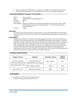 AMIT KUMAR 3
 Worked closely with integration counterparts and BSA’s on enterprise architecture.
 Daily and weekly reports on the development activities to the client and team.
# SAP SCM SUPPORT (01st Aug-2013 – 01st Oct-2015)
Client: AFS customer.
Role: CONSULTANT and DEVELOPER – L2
Domain: RETAIL
Team Size: 40
Technologies: Solution development, Software Development Life Cycle, PL-SQL, UNIX
Shell Scripting, Supply Chain Management – SCM, SAP Demand and
Supply Planning
Duration: 2 years
Description:
Demand and Supply Planning and Maintenance using SAP APO/DP/BW, Oracle/PLSQL
and i2 SCP.SCM consultant and solutions for handling Supply Planning and maintenance
activities.
Responsibility:
Supporting the team from offshore while debugging the data and model related issues
for Supply and demand planning. Answering/Resolving business user queries. Involved in
regression testing, integration and end user acceptance testing of the solution. Fixing the
daily customer QA issues. Making sure that all the schedules and jobs run through fine
daily. Preparation of documentation and end user testing. Documenting the on-going
enhancement details for Apparel supply planning. Monitoring and debugging the
planning and technical issues. Creation and Submission of the documents regarding new
governance policies in Supply Planning and Batch planning.
Degree/ Course Institution University / Board
Year of
Passing
B.Tech (Computer
Science & Engineering)
Synergy Institute of
Engineering & Technology
BPUT, Odisha 2012
Senior secondary (12th)
LND College, Motihari BSEB 2007
Secondary (10th) Zila School, Motihari BSEB 2005
 Recipient of ‘2014-Young Achiever Award’.
 Award for best performance in 2014-15.
ACADEMIC QUALIFICATIONS
ACHIEVEMENTS
 