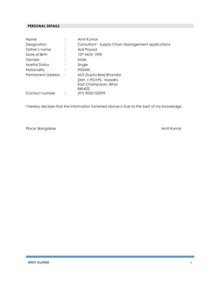 AMIT KUMAR 4
Name : Amit Kumar
Designation : Consultant - Supply Chain Management applications
Father’s name : Anil Prasad
Date of Birth : 10th NOV 1990
Gender : Male
Marital Status : Single
Nationality : INDIAN
Permanent address : M/S Gupta Beej Bhandar
Distt. + PO+PS : Harsidhi
East Champaran, Bihar
845422
Contact number : (91) 9035103299
I hereby declare that the information furnished above is true to the best of my knowledge.
Place: Bangalore Amit Kumar
PERSONAL DETAILS
 