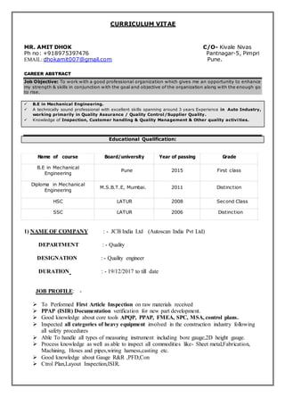 MR. AMIT DHOK C/O- Kivale Nivas
Ph no: +918975397476 Pantnagar-5, Pimpri
EMAIL: dhokamit007@gmail.com Pune.
CAREER ABSTRACT
Job Objective: To work with a good professional organization which gives me an opportunity to enhance
my strength & skills in conjunction with the goal and objective of the organization along with the enough go
to rise.
 B.E in Mechanical Engineering.
 A technically sound professional with excellent skills spanning around 3 years Experience in Auto Industry,
working primarily in Quality Assurance / Quality Control/Supplier Quality.
 Knowledge of Inspection, Customer handling & Quality Management & Other quality activities.
Educational Qualification:
1) NAME OF COMPANY : - JCB India Ltd (Autoscan India Pvt Ltd)
DEPARTMENT : - Quality
DESIGNATION : - Quality engineer
DURATION : - 19/12/2017 to till date
JOB PROFILE: -
 To Performed First Article Inspection on raw materials received
 PPAP (ISIR) Documentation verification for new part development.
 Good knowledge about core tools APQP, PPAP, FMEA, SPC, MSA, control plans.
 Inspected all categories of heavy equipment involved in the construction industry following
all safety procedures
 Able To handle all types of measuring instrument including bore gauge,2D height gauge.
 Process knowledge as well as able to inspect all commodities like- Sheet metal,Fabrication,
Machining, Hoses and pipes,wiring harness,casting etc.
 Good knowledge about Gauge R&R ,PFD,Con
 Ctrol Plan,Layout Inspection,ISIR.
CURRICULUM VITAE
Name of course Board/university Year of passing Grade
B.E in Mechanical
Engineering
Pune 2015 First class
Diploma in Mechanical
Engineering
M.S.B.T.E, Mumbai. 2011 Distinction
HSC LATUR 2008 Second Class
SSC LATUR 2006 Distinction
 