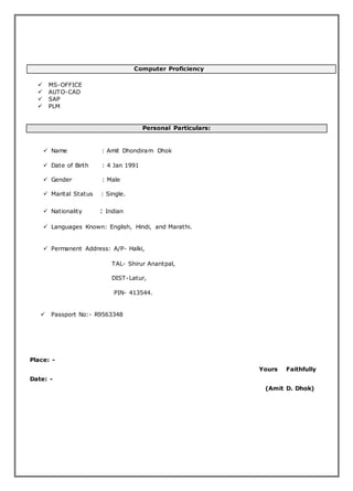 Computer Proficiency
 MS-OFFICE
 AUTO-CAD
 SAP
 PLM
Personal Particulars:
 Name : Amit Dhondiram Dhok
 Date of Birth : 4 Jan 1991
 Gender : Male
 Marital Status : Single.
 Nationality : Indian
 Languages Known: English, Hindi, and Marathi.
 Permanent Address: A/P- Halki,
TAL- Shirur Anantpal,
DIST-Latur,
PIN- 413544.
 Passport No:- R9563348
Place: -
Yours Faithfully
Date: -
(Amit D. Dhok)
 