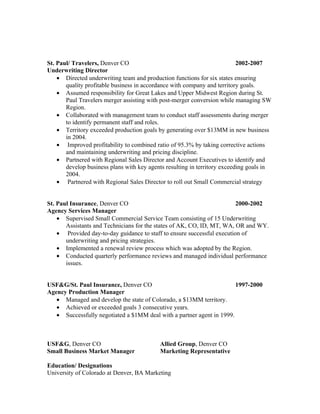St. Paul/ Travelers, Denver CO                                             2002-2007
Underwriting Director
    • Directed underwriting team and production functions for six states ensuring
       quality profitable business in accordance with company and territory goals.
    • Assumed responsibility for Great Lakes and Upper Midwest Region during St.
       Paul Travelers merger assisting with post-merger conversion while managing SW
       Region.
    • Collaborated with management team to conduct staff assessments during merger
       to identify permanent staff and roles.
    • Territory exceeded production goals by generating over $13MM in new business
       in 2004.
    • Improved profitability to combined ratio of 95.3% by taking corrective actions
       and maintaining underwriting and pricing discipline.
    • Partnered with Regional Sales Director and Account Executives to identify and
       develop business plans with key agents resulting in territory exceeding goals in
       2004.
    • Partnered with Regional Sales Director to roll out Small Commercial strategy


St. Paul Insurance, Denver CO                                            2000-2002
Agency Services Manager
    • Supervised Small Commercial Service Team consisting of 15 Underwriting
       Assistants and Technicians for the states of AK, CO, ID, MT, WA, OR and WY.
    • Provided day-to-day guidance to staff to ensure successful execution of
       underwriting and pricing strategies.
    • Implemented a renewal review process which was adopted by the Region.
    • Conducted quarterly performance reviews and managed individual performance
       issues.


USF&G/St. Paul Insurance, Denver CO                                    1997-2000
Agency Production Manager
   • Managed and develop the state of Colorado, a $13MM territory.
   • Achieved or exceeded goals 3 consecutive years.
   • Successfully negotiated a $1MM deal with a partner agent in 1999.



USF&G, Denver CO                           Allied Group, Denver CO
Small Business Market Manager              Marketing Representative

Education/ Designations
University of Colorado at Denver, BA Marketing
 