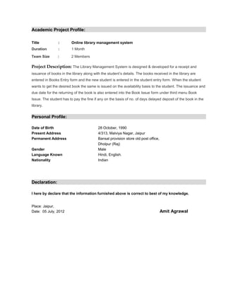 Academic Project Profile:

Title           :        Online library management system
Duration        :        1 Month

Team Size       :        2 Members

Project Description: The Library Management System is designed & developed for a receipt and
issuance of books in the library along with the student’s details. The books received in the library are
entered in Books Entry form and the new student is entered in the student entry form. When the student
wants to get the desired book the same is issued on the availability basis to the student. The issuance and
due date for the returning of the book is also entered into the Book Issue form under third menu Book
Issue. The student has to pay the fine if any on the basis of no. of days delayed deposit of the book in the
library.


Personal Profile:

Date of Birth                             28 October, 1990
Present Address                           4/313, Malviya Nagar, Jaipur
Permanent Address                         Bansal provision store old post office,
                                          Dholpur (Raj)
Gender                                    Male
Language Known                            Hindi, English.
Nationality                               Indian




Declaration:

I here by declare that the information furnished above is correct to best of my knowledge.


Place: Jaipur,
Date: 05 July, 2012                                                                 Amit Agrawal
 