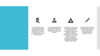 El tratamiento debe
iniciarse con dosis bajas,
aumentando la dosis
gradualmente. Pueden
necesitarse de 2 a 4
semanas para alcanzar el
efecto óptimo.
El tratamiento deberá
descontinuarse de forma
gradual para reducir la
incidencia de reacciones
adversas.
La suspensión brusca del
tratamiento después de
una administración
prolongada puede causar
náuseas, cefalea y
malestar. La reducción
gradual de la dosis puede
producir en las dos
primeras semanas
síntomas transitorios de
irritabilidad, inquietud y
alteración del sueño.
La administración de una
única dosis diaria se hará,
de preferencia, por la
noche. Administrar
conjuntamente con
alguna comida.
 