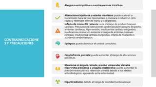 CONTRAINDICACIONE
S Y PRECAUCIONES
Alergia a amitriptilina o a antidepresivos tricíclicos.
Alteraciones bipolares y estados maníacos: puede acelerar la
transmisión hacia la fase hipomaníaca o maníaca e inducir un ciclo
rápido y reversible entre la manía y la depresión.
Infarto de miocardio reciente: ante el riesgo de producir bloqueo
cardiaco. Precauciones: Alteraciones cardiovasculares (angina de pecho,
arritmias cardiacas, hipertensión, insuficiencia cardiaca congestiva,
insuficiencia coronaria): aumenta el riesgo de arritmias, bloqueo
cardiaco, insuficiencia cardiaca congestiva, infarto de miocardio o
accidente cerebrovascular.
Epilepsia: puede disminuir el umbral convulsivo.
Esquizofrenia, psicosis: puede aumentar el riesgo de alteraciones
psicóticas.
Glaucoma en ángulo cerrado, presión intraocular elevada,
hipertrofia prostática o uropatía obstructiva: puede aumentar la
presión intraocular o la retención urinaria debido a sus efectos
anticolinérgicos, agravando así la enfermedad.
Hipertiroidismo: debido al riesgo de toxicidad cardiovascular.
 