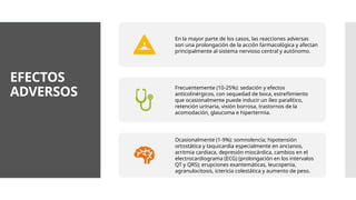 EFECTOS
ADVERSOS
En la mayor parte de los casos, las reacciones adversas
son una prolongación de la acción farmacológica y afectan
principalmente al sistema nervioso central y autónomo.
Frecuentemente (10-25%): sedación y efectos
anticolinérgicos, con sequedad de boca, estreñimiento
que ocasionalmente puede inducir un íleo paralítico,
retención urinaria, visión borrosa, trastornos de la
acomodación, glaucoma e hipertermia.
Ocasionalmente (1-9%): somnolencia; hipotensión
ortostática y taquicardia especialmente en ancianos,
arritmia cardiaca, depresión miocárdica, cambios en el
electrocardiograma (ECG) (prolongación en los intervalos
QT y QRS); erupciones exantemáticas, leucopenia,
agranulocitosis, ictericia colestática y aumento de peso.
 