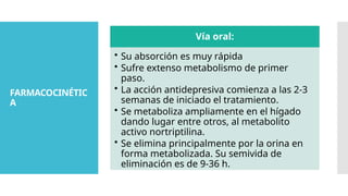 FARMACOCINÉTIC
A
Vía oral:
• Su absorción es muy rápida
• Sufre extenso metabolismo de primer
paso.
• La acción antidepresiva comienza a las 2-3
semanas de iniciado el tratamiento.
• Se metaboliza ampliamente en el hígado
dando lugar entre otros, al metabolito
activo nortriptilina.
• Se elimina principalmente por la orina en
forma metabolizada. Su semivida de
eliminación es de 9-36 h.
 