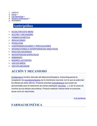 1.   usted en:
2.   Home >
3.   Las demencias >
4.   Glosario-Vademécum >
5.   Amitriptilina


       Amitriptilina
     [9] SALTAR ESTE MENÚ
     ACCIÓN Y MECANISMO
     FARMACOCINÉTICA
     INDICACIONES
     POSOLOGÍA
     CONTRAINDICACIONES Y PRECAUCIONES
     INTERACCIONES E INTERFERENCIAS ANALÍTICAS
     EFECTOS ADVERSOS
     ADVERTENCIAS ESPECIALES
     EMBARAZO
     MADRES LACTANTES
     USO EN NIÑOS
     USO EN ANCIANOS

     ACCIÓN Y MECANISMO
     Antidepresivo tricíclico derivado del dibenzociclohepteno. Actúa bloqueando la
     recaptación de neurotransmisores por la membrana neuronal, con lo que se potencian
     los efectos de estos últimos. Presenta actividad anticolinérgica que puede ser
     aprovechable para el tratamiento de ciertas patologías (enuresis...), o ser la causa de
     muchos de sus efectos secundarios. Produce sedación intensa tanto en personas
     sanas como en deprimidas.


                                                                               Ir al comienzo


     FARMACOCINÉTICA
 