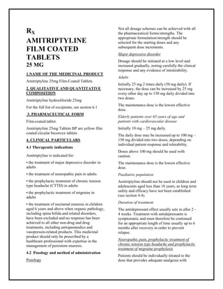 Amitriptyline 25mg Film-Coated Tablets SMPC, Taj Phar maceuticals
Amitriptyline Taj Phar ma : Uses, Side Effects, Interactions, Pictures, Warnings, Amitriptyline Dosage & Rx Info | Amitriptyline Uses, Side Effects -: Indications, Side Effects, Warnings, Amitriptyline - Drug Information - Taj Phar ma, Amitriptyline dose Taj pharmac euticals Amitriptyline interactions, Taj Pharmaceutical Amitriptyline contraindications, Amitriptyline price, Amitriptyline Taj Phar ma Amitriptyline 25mg Film-Coated Tablets SMPC- Taj Phar ma . Stay connected to all updated on Amitriptyline Taj Phar maceuticals Taj pharmac euticals Hyderabad.
RX
AMITRIPTYLINE
FILM COATED
TABLETS
25 MG
1.NAME OF THE MEDICINAL PRODUCT
Amitriptyline 25mg Film-Coated Tablets.
2. QUALITATIVE AND QUANTITATIVE
COMPOSITION
Amitriptyline hydrochloride 25mg
For the full list of excipients, see section 6.1
3. PHARMACEUTICAL FORM
Film-coated tablet.
Amitriptyline 25mg Tablets BP are yellow film
coated circular biconvex tablets
4. CLINICAL PARTICULARS
4.1 Therapeutic indications
Amitriptyline is indicated for:
• the treatment of major depressive disorder in
adults
• the treatment of neuropathic pain in adults
• the prophylactic treatment of chronic tension
type headache (CTTH) in adults
• the prophylactic treatment of migraine in
adults
• the treatment of nocturnal enuresis in children
aged 6 years and above when organic pathology,
including spina bifida and related disorders,
have been excluded and no response has been
achieved to all other non-drug and drug
treatments, including antispasmodics and
vasopressin-related products. This medicinal
product should only be prescribed by a
healthcare professional with expertise in the
management of persistent enuresis.
4.2 Posology and method of administration
Posology
Not all dosage schemes can be achieved with all
the pharmaceutical forms/strengths. The
appropriate formulation/strength should be
selected for the starting doses and any
subsequent dose increments.
Major depressive disorder
Dosage should be initiated at a low level and
increased gradually, noting carefully the clinical
response and any evidence of intolerability.
Adults
Initially 25 mg 2 times daily (50 mg daily). If
necessary, the dose can be increased by 25 mg
every other day up to 150 mg daily divided into
two doses.
The maintenance dose is the lowest effective
dose.
Elderly patients over 65 years of age and
patients with cardiovascular disease
Initially 10 mg – 25 mg daily.
The daily dose may be increased up to 100 mg –
150 mg divided into two doses, depending on
individual patient response and tolerability.
Doses above 100 mg should be used with
caution.
The maintenance dose is the lowest effective
dose.
Paediatric population
Amitriptyline should not be used in children and
adolescents aged less than 18 years, as long term
safety and efficacy have not been established
(see section 4.4).
Duration of treatment
The antidepressant effect usually sets in after 2 -
4 weeks. Treatment with antidepressants is
symptomatic and must therefore be continued
for an appropriate length of time usually up to 6
months after recovery in order to prevent
relapse.
Neuropathic pain, prophylactic treatment of
chronic tension type headache and prophylactic
treatment of migraine prophylaxis
Patients should be individually titrated to the
dose that provides adequate analgesia with
 