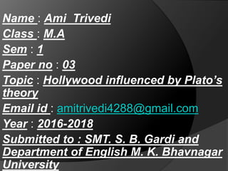 Name : Ami Trivedi
Class : M.A
Sem : 1
Paper no : 03
Topic : Hollywood influenced by Plato’s
theory
Email id : amitrivedi4288@gmail.com
Year : 2016-2018
Submitted to : SMT. S. B. Gardi and
Department of English M. K. Bhavnagar
University
 