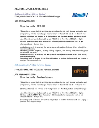 PROFESSIONAL EXPERIENCE
Goldwin Healthcare Private Limited
From June-3rd
March-2017 to till date Purchase Manager
JOB RESPONSIBILITIES:
Reporting to the –CFO-CO
Maintaining a record of all the activities done regarding after the stock physical verification and
computerized, material located as per material nature of the material and also as the code wise
Handling all inward and outward of all food products and Non food products and soft beverage.
Also follow the storage stock principle as per FIFO(First In First Out ) , FEFO(First Expiry
First out )and also FMFO (First Manufacture First out) and also separates the stock as per
allergen and non – allergen wise,
conducting research to ascertain the best products and suppliers in terms of best value, delivery
schedules and quality
identifying potential suppliers, visiting existing suppliers, and building and maintaining good
relationships with them
conducting research to ascertain the best products and suppliers in terms of best value, delivery
schedules and quality
forecasting levels of demand for services and products to meet the business needs and keeping a
constant check on stock levels
ICE Hospitality Pvt.Ltd (Graviss Group)
From June-14 to 24thFeb-2017 as a Purchase Assistant
JOB RESPONSIBILITIES:
Reporting to the –Purchase Manager
Maintaining a record of all the activities done regarding after the stock physical verification and
computerized, material located as per material nature of the material and also as the code wise
Handling all inward and outward of all food products and Non food products and soft beverage
Also follow the storage stock principle as per FIFO(First In First Out ) , FEFO(First Expiry
First out )and also FMFO (First Manufacture First out) and also separates the stock as per
allergen and non – allergen wise,
forecasting levels of demand for services and products to meet the business needs and keeping a
constant check on stock levels
 