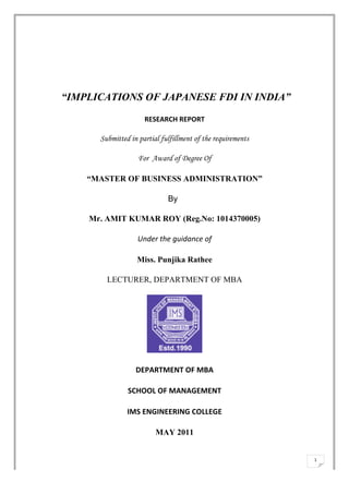  




       “IMPLICATIONS OF JAPANESE FDI IN INDIA”

                             RESEARCH	
  REPORT	
  

             Submitted in partial fulfillment of the requirements

                          For Award of Degree Of

           “MASTER OF BUSINESS ADMINISTRATION”	
  

                                       By

           Mr. AMIT KUMAR ROY (Reg.No: 1014370005)

                          Under	
  the	
  guidance	
  of	
  

                         Miss. Punjika Rathee

               LECTURER, DEPARTMENT OF MBA




                         DEPARTMENT	
  OF	
  MBA	
  

                      SCHOOL	
  OF	
  MANAGEMENT	
  

                      IMS	
  ENGINEERING	
  COLLEGE	
  

                                  MAY 2011


                                                                    1	
  
	
  
 