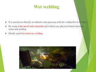 Wet welding
 It is carried out directly at ambient water pressure with the welder/driver in water
 By using water proof stick electrode and without any physical barrier between
water and welding
 Mostly used Gas metal arc welding.
 