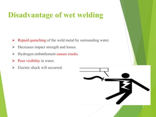 Disadvantage of wet welding
 Repaid quenching of the weld metal by surrounding water.
 Decreases impact strength and losses.
 Hydrogen embattlement causes cracks.
 Poor visibility in water.
 Electric shock will occurred.
 