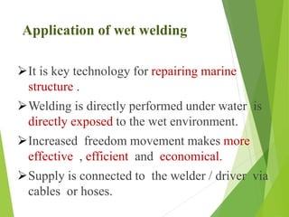 Application of wet welding
It is key technology for repairing marine
structure .
Welding is directly performed under water is
directly exposed to the wet environment.
Increased freedom movement makes more
effective , efficient and economical.
Supply is connected to the welder / driver via
cables or hoses.
 