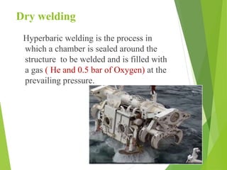 Dry welding
Hyperbaric welding is the process in
which a chamber is sealed around the
structure to be welded and is filled with
a gas ( He and 0.5 bar of Oxygen) at the
prevailing pressure.
 