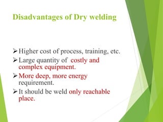 Disadvantages of Dry welding
Higher cost of process, training, etc.
Large quantity of costly and
complex equipment.
More deep, more energy
requirement.
It should be weld only reachable
place.
 
