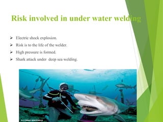 Risk involved in under water welding
 Electric shock explosion.
 Risk is to the life of the welder.
 High pressure is formed.
 Shark attack under deep sea welding.
 